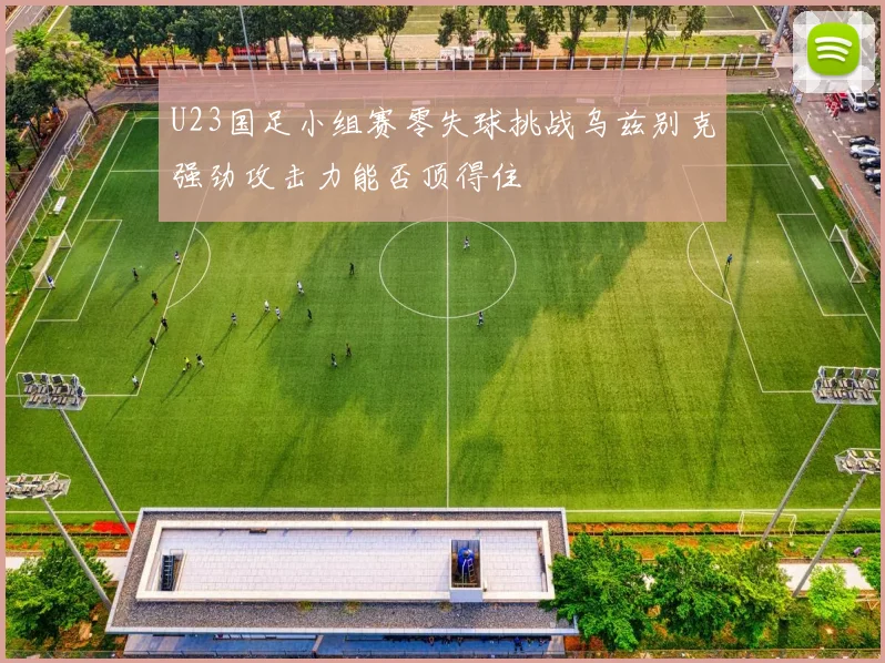 U23国足小组赛零失球挑战乌兹别克强劲攻击力能否顶得住