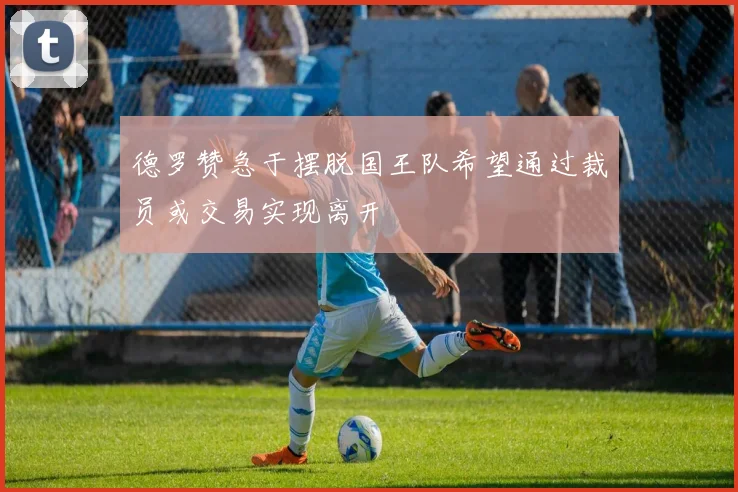 德罗赞急于摆脱国王队希望通过裁员或交易实现离开