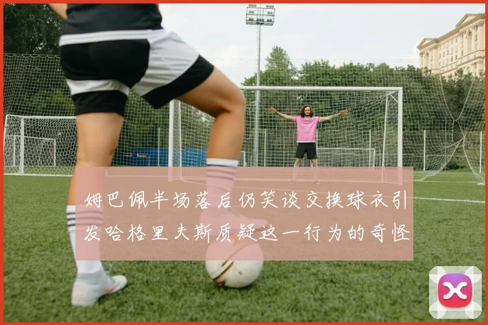 姆巴佩半场落后仍笑谈交换球衣引发哈格里夫斯质疑这一行为的奇怪性