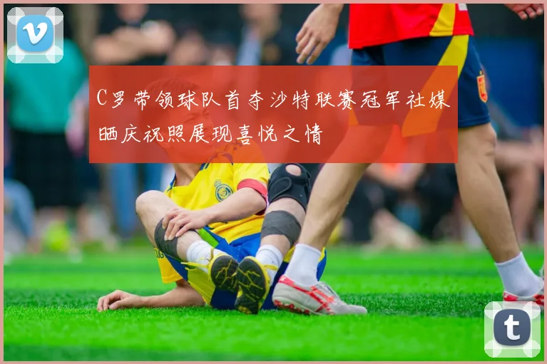 C罗带领球队首夺沙特联赛冠军社媒晒庆祝照展现喜悦之情