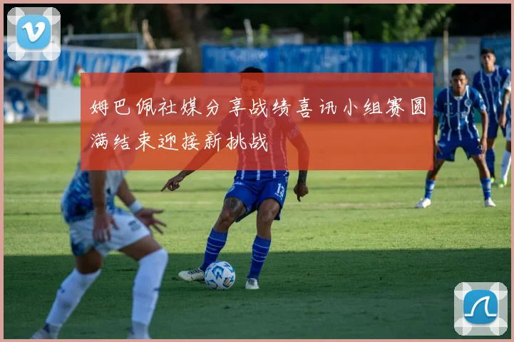 姆巴佩社媒分享战绩喜讯小组赛圆满结束迎接新挑战