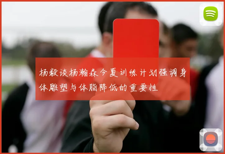 杨毅谈杨瀚森今夏训练计划强调身体雕塑与体脂降低的重要性