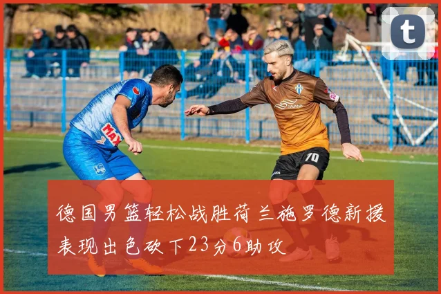 德国男篮轻松战胜荷兰施罗德新援表现出色砍下23分6助攻