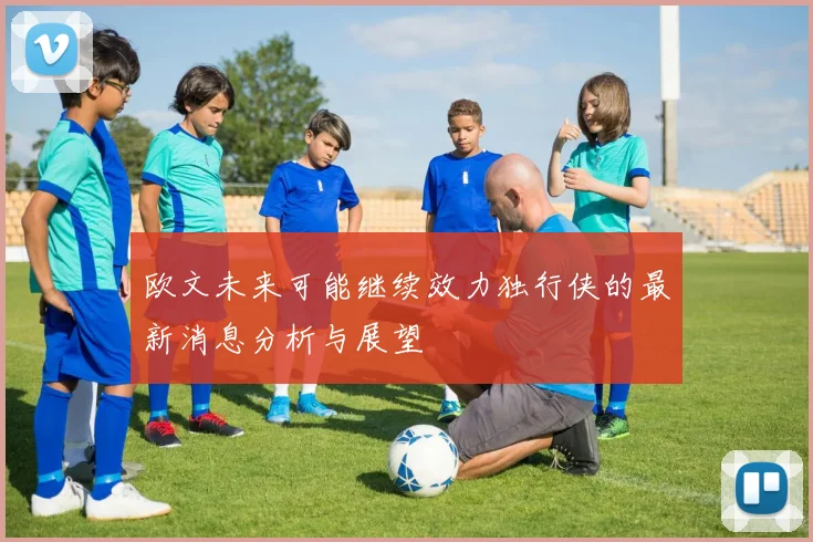 欧文未来可能继续效力独行侠的最新消息分析与展望