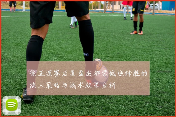 徐正源赛后复盘成都蓉城逆转胜的换人策略与战术效果分析