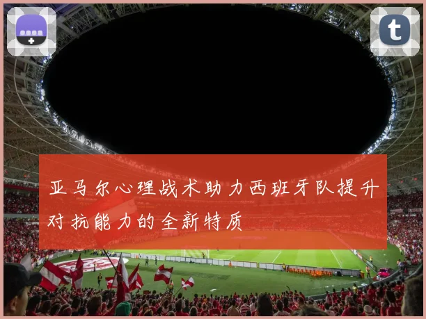 亚马尔心理战术助力西班牙队提升对抗能力的全新特质