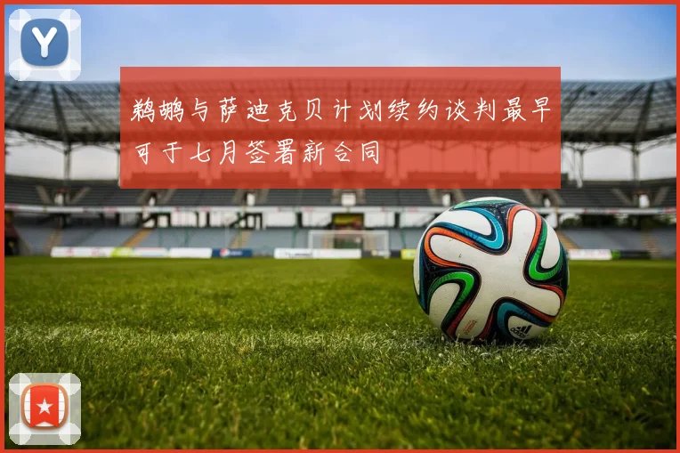 鹈鹕与萨迪克贝计划续约谈判最早可于七月签署新合同