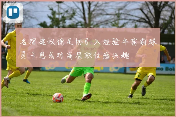 名宿建议德足协引入经验丰富前球员卡恩或对高层职位感兴趣