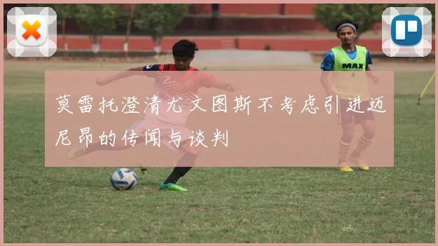 莫雷托澄清尤文图斯不考虑引进迈尼昂的传闻与谈判