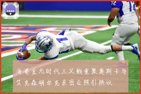 海港金元时代三叉戟重聚奥斯卡与艾克森胡尔克亲密合照引热议
