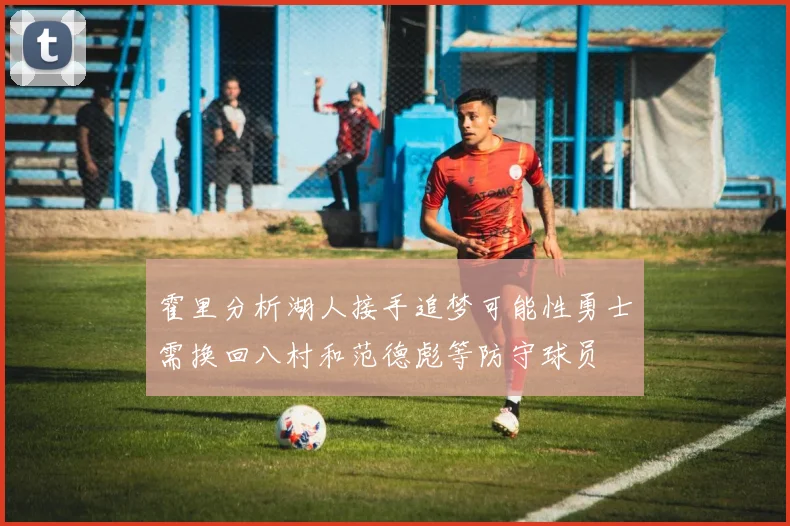 霍里分析湖人接手追梦可能性勇士需换回八村和范德彪等防守球员