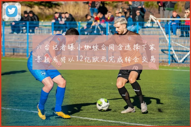 六台记者曝小蜘蛛合同含选择下家条款或将以12亿欧元完成转会交易