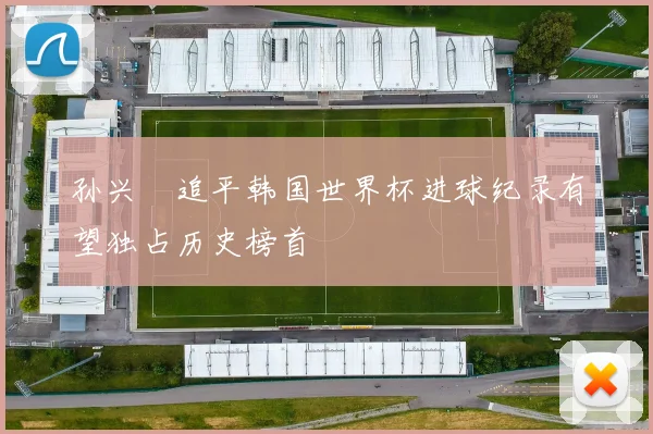 孙兴慜追平韩国世界杯进球纪录有望独占历史榜首