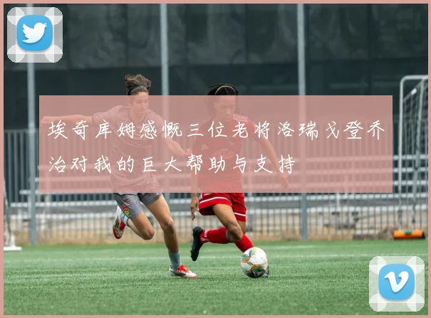 埃奇库姆感慨三位老将洛瑞戈登乔治对我的巨大帮助与支持