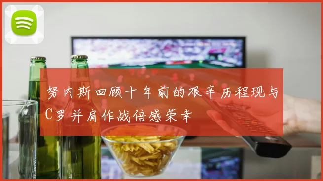 努内斯回顾十年前的艰辛历程现与C罗并肩作战倍感荣幸