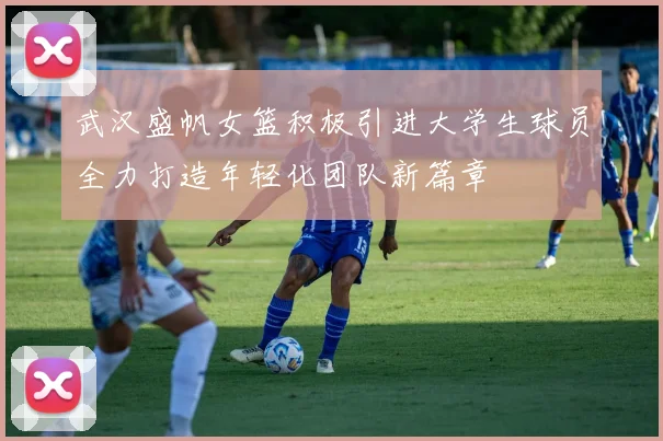 武汉盛帆女篮积极引进大学生球员全力打造年轻化团队新篇章