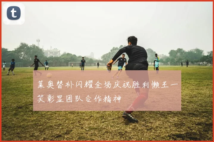 莱奥替补闪耀全场庆祝胜利懒王一笑彰显团队合作精神