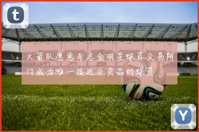 火箭队愿意考虑全明星球员交易阿门成为唯一接近非卖品的球员
