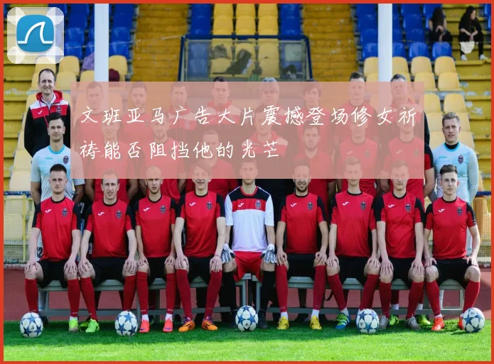 文班亚马广告大片震撼登场修女祈祷能否阻挡他的光芒