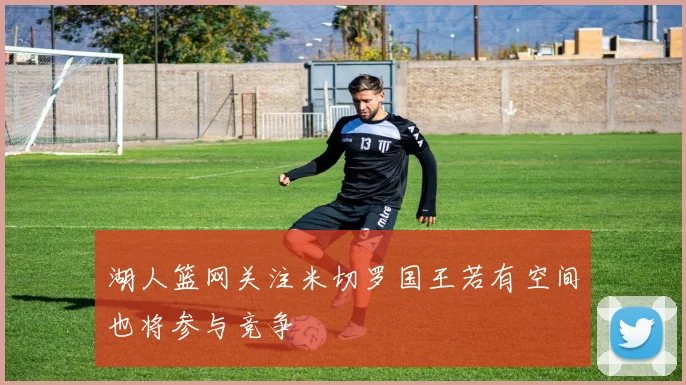 湖人篮网关注米切罗国王若有空间也将参与竞争