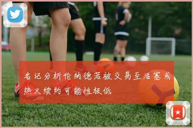 名记分析伦纳德若被交易至活塞或热火续约可能性极低