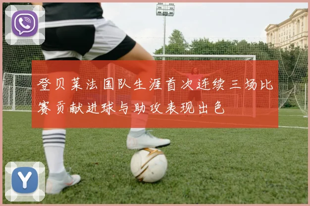 登贝莱法国队生涯首次连续三场比赛贡献进球与助攻表现出色