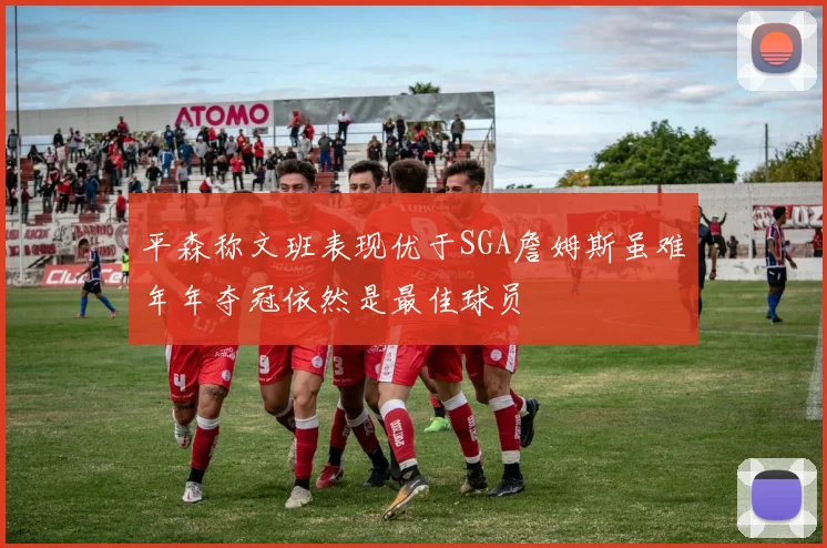 平森称文班表现优于SGA詹姆斯虽难年年夺冠依然是最佳球员